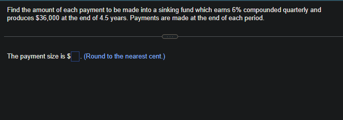 Find the amount of each payment to be made into a sinking fund which earns 6% compounded quarterly and
produces $36,000 at the end of 4.5 years. Payments are made at the end of each period.
The payment size is $
(Round to the nearest cent.)