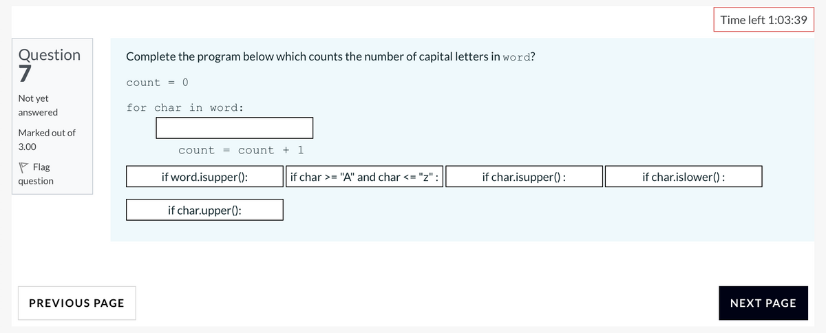 Time left 1:03:39
Question
7
Complete the program below which counts the number of capital letters in word?
count
Not yet
for char in word:
answered
Marked out of
3.00
count
count + 1
P Flag
question
if word.isupper():
if char >= "A" and char <= "z":
if char.isupper() :
if char.islower():
if char.upper():
PREVIOUS PAGE
NEXT PAGE
