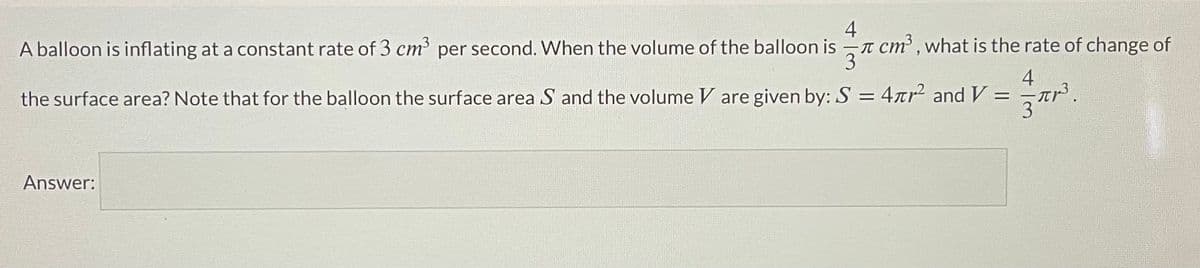 4
cm, what is the rate of change of
3
A balloon is inflating at a constant rate of 3 cm³ per second. When the volume of the balloon is
4
the surface area? Note that for the balloon the surface area S and the volume V are given by: S = 4rr2 and V:
Answer:
