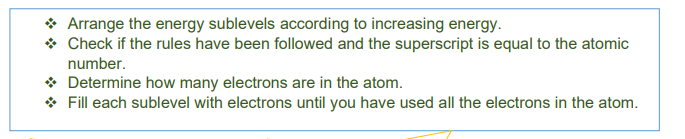 * Arrange the energy sublevels according to increasing energy.
* Check if the rules have been followed and the superscript is equal to the atomic
number.
* Determine how many electrons are in the atom.
* Fill each sublevel with electrons until you have used all the electrons in the atom.
