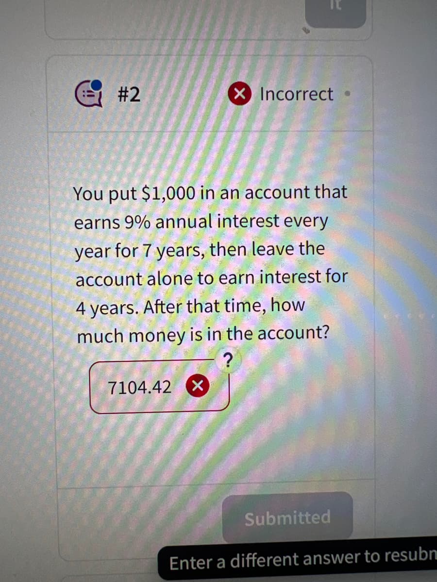 #2
X Incorrect
You put $1,000 in an account that
earns 9% annual interest every
year for 7 years, then leave the
account alone to earn interest for
4 years. After that time, how
much money is in the account?
?
7104.42 x
Submitted
Enter a different answer to resubn