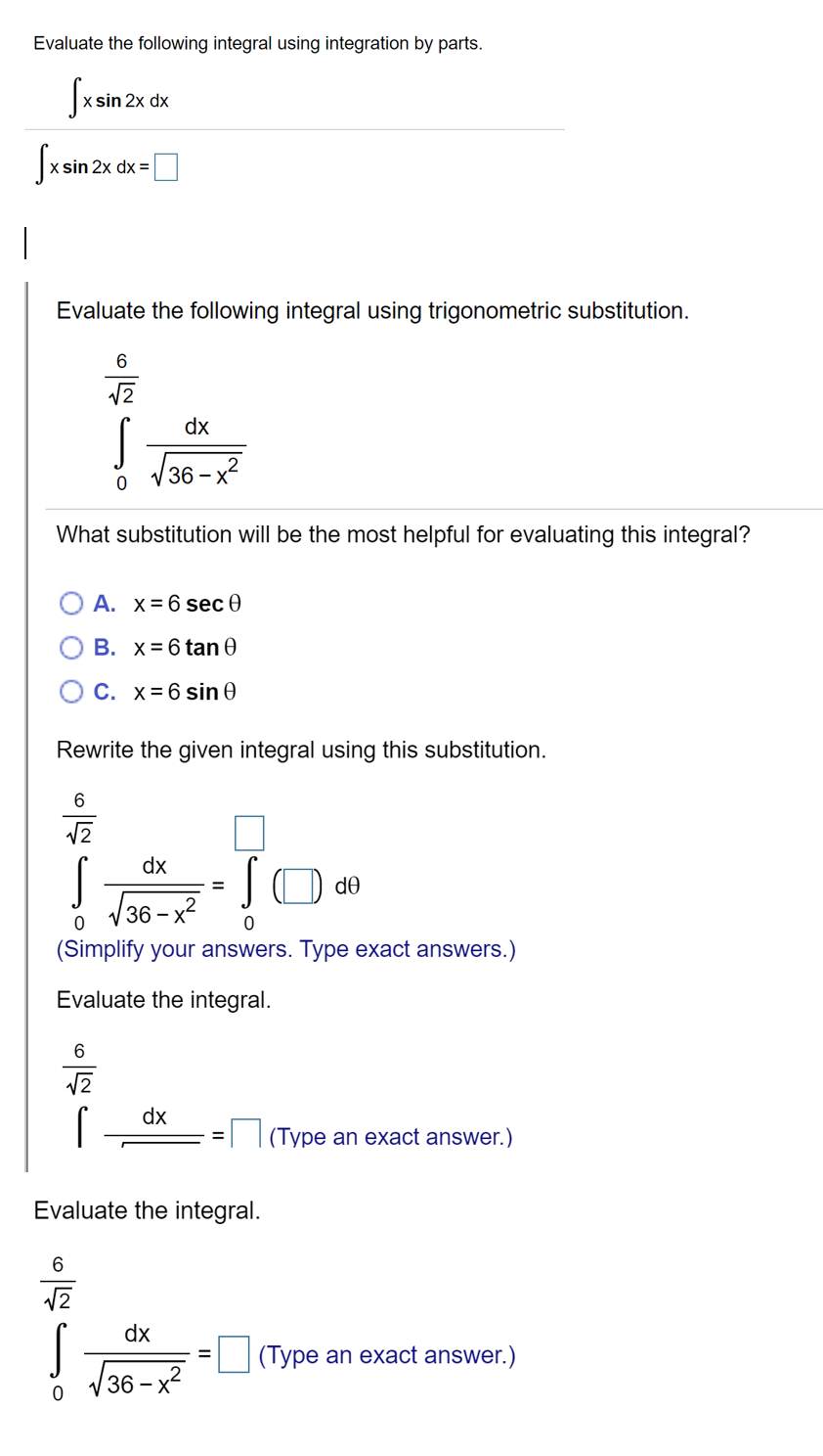 Evaluate the following integral using integration by parts.
dx
Sxsin 2x dx =O
Evaluate the following integral using trigonometric substitution.
dx
V36 – x?
What substitution will be the most helpful for evaluating this integral?
O A. x= 6 sec 0
B. x= 6 tan e
C. x= 6 sin 0
Rewrite the given integral using this substitution.
6
dx
de
(36- х2
(Simplify your answers. Type exact answers.)
Evaluate the integral.
6
dx
(Type an exact answer.)
Evaluate the integral.
12
dx
(Type an exact answer.)
V36 - x?
