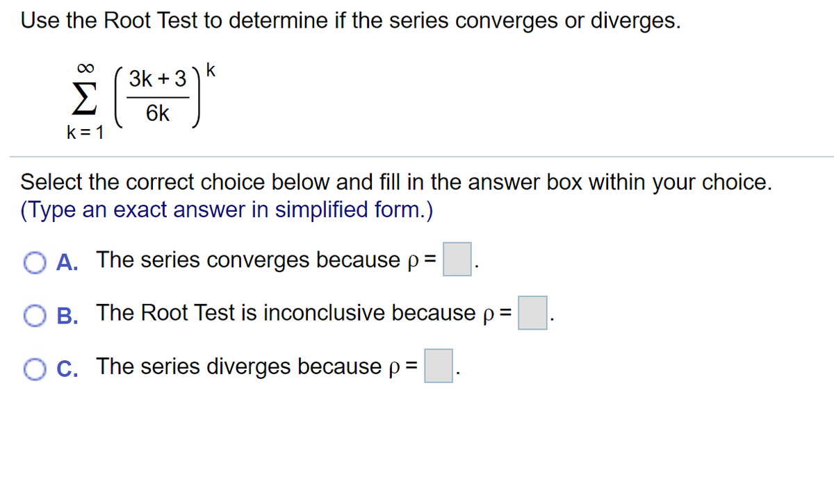 Use the Root Test to determine if the series converges or diverges.
3k + 3
6k
k = 1
Select the correct choice below and fill in the answer box within your choice.
(Type an exact answer in simplified form.)
O A. The series converges because p=
O B. The Root Test is inconclusive because p=
O C. The series diverges because p=
%3D
