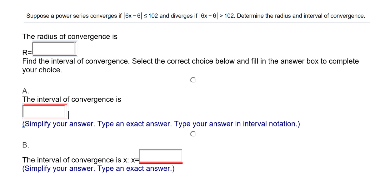 Suppose a power series converges if 6x - 6 < 102 and diverges if 6x - 6 > 102. Determine the radius and interval of convergence.
The radius of convergence is
R=!
Find the interval of convergence. Select the correct choice below and fill in the answer box to complete
your choice.
A.
The interval of convergence is
(Simplify your answer. Type an exact answer. Type your answer in interval notation.)
В.
The interval of convergence is x: x=!
(Simplify your answer. Type an exact answer.)

