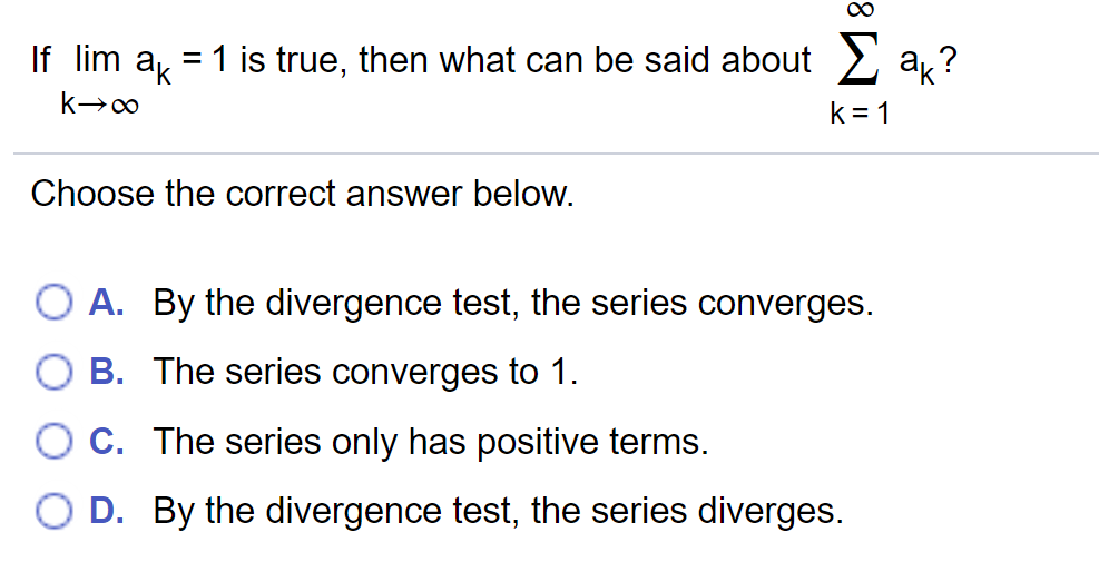 If lim a = 1 is true, then what can be said about 2 a,?
k = 1
Choose the correct answer below.
A. By the divergence test, the series converges.
B. The series converges to 1.
O c. The series only has positive terms.
D. By the divergence test, the series diverges.
