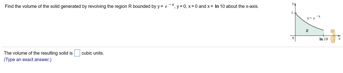 yA
Find the volume of the solid generated by revolving the region R bounded by y = e-X, y = 0, x = 0 and x = In 10 about the x-axis.
-X
y= e
In 10
The volume of the resulting solid is
cubic units.
(Type an exact answer.)
