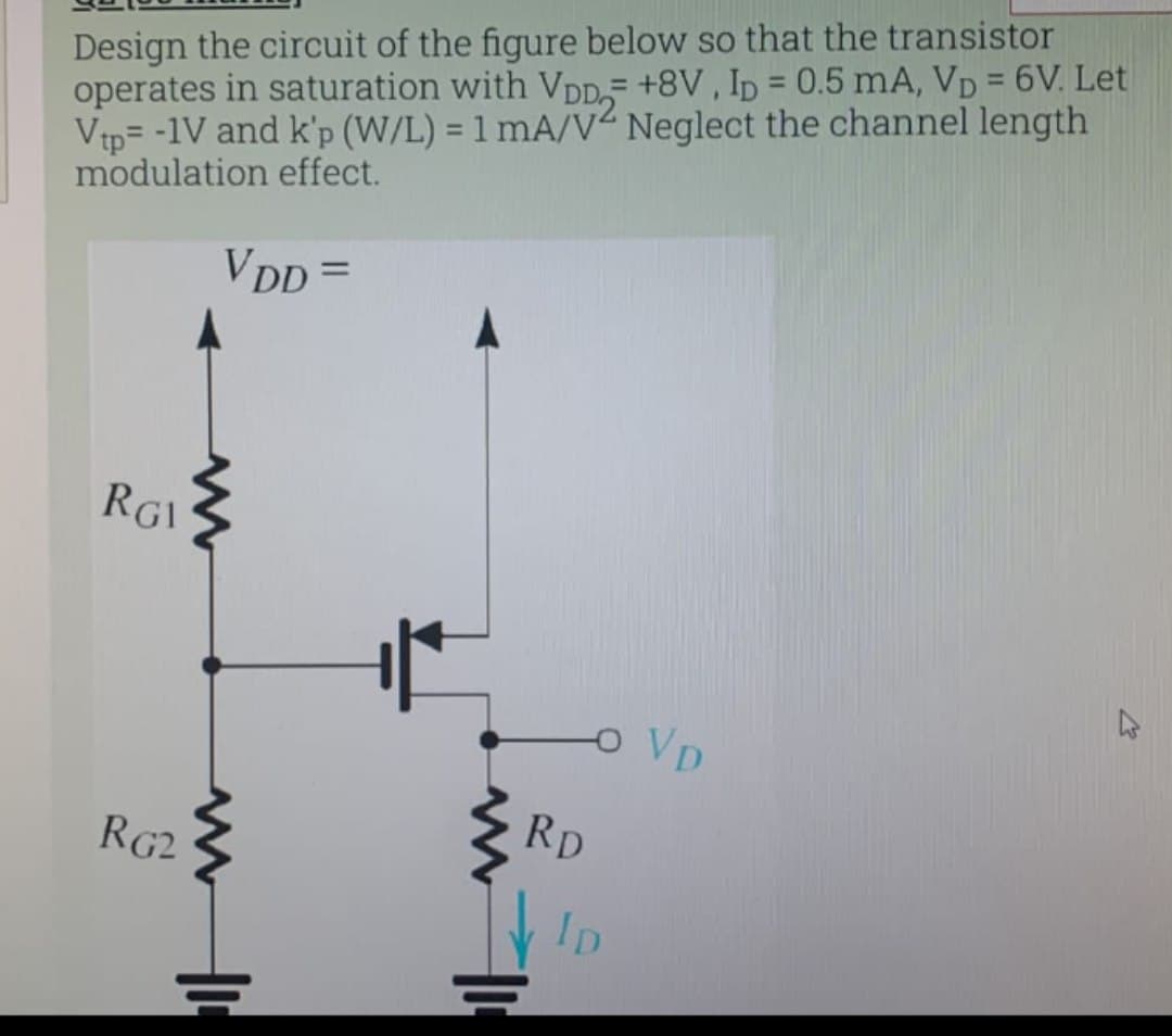 Design the circuit of the figure below so that the transistor
operates in saturation with VDD,- +8V , Ip = 0.5 mA, VD = 6V. Let
Vtp= -1V and k'p (W/L) = 1 mA/V“ Neglect the channel length
modulation effect.
%3D
%3D
VDD =
RGI
OVD
RD
RG2
Ip
는
