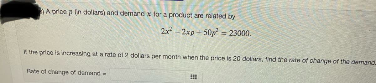 S)A price p (in dollars) and demand x for a product are related by
2x² – 2xp + 50p
= 23000.
If the price is increasing at a rate of 2 dollars per month when the price is 20 dollars, find the rate of change of the demand.
Rate of change of demand =

