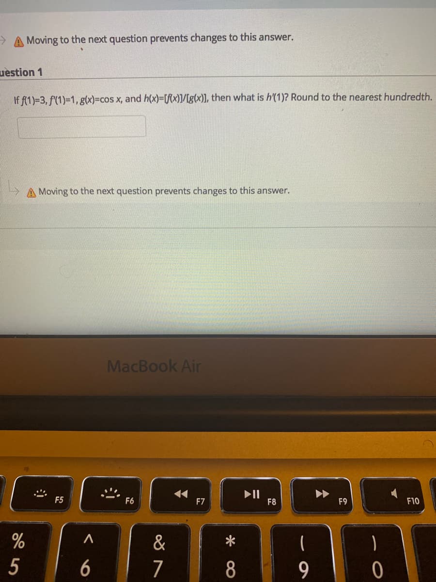 ->
Moving to the next question prevents changes to this answer.
uèstion 1
If f(1)=3, f(1)=1,g(x)=cos x, and h(x)=[fcx)]/[g(x)], then what is h'(1)? Round to the nearest hundredth.
A Moving to the next question prevents changes to this answer.
MacBook Air
II
F8
F5
F6
F7
F9
F10
%
&
6
7
8
5
