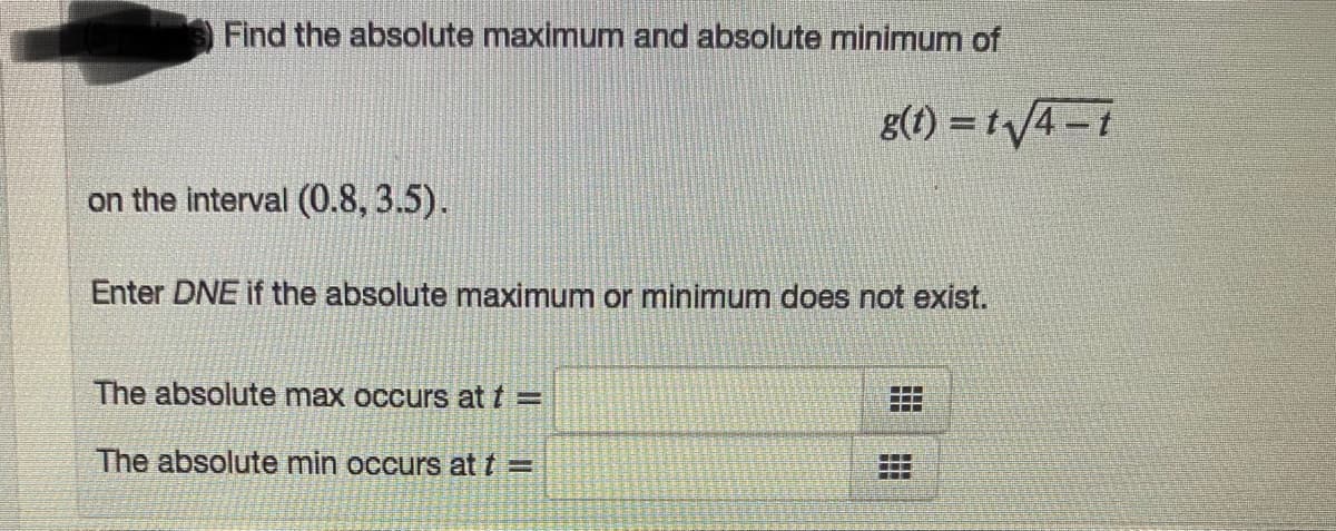 Find the absolute maximum and absolute minimum of
g(1) = t/4-t
on the interval (0.8, 3.5).
Enter DNE if the absolute maximum or minimum does not exist.
The absolute max occurs at t =
...
The absolute min occurs at t =

