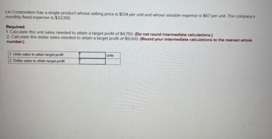 Lin Corporation has a single product whose selling price is $134 per unit and whose variable expense is $67 per unit. The company's
monthly fixed expense is $32.100.
Required:
1. Calculate the unit sales needed to attain a target profit of $4,750. (Do not round intermediate calculations.)
2. Calculate the dollar sales needed to attain a target profit of $9.000 (Round your intermediate calculations to the nearest whole
number)
1. Units sales to attain target profit
2. Dollar sales to attain target profit