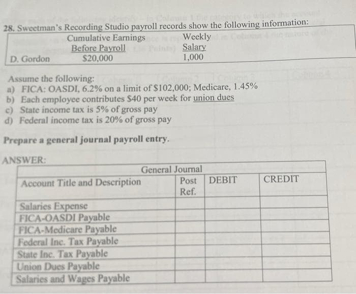 28. Sweetman's Recording Studio payroll records show the following information:
Cumulative Earnings
Weekly
na
Salary
Before Payroll
$20,000
D. Gordon
1,000
Assume the following:
a) FICA: OASDI, 6.2% on a limit of $102,000; Medicare, 1.45%
b) Each employee contributes $40 per week for union dues
c) State income tax is 5% of gross pay
d) Federal income tax is 20% of gross pay
Prepare a general journal payroll entry.
ANSWER:
Account Title and Description
DEBIT
Salaries Expense
FICA-OASDI Payable
FICA-Medicare Payable
Federal Inc. Tax Payable
State Inc. Tax Payable
Union Dues Payable
Salaries and Wages Payable
General Journal
Post
Ref.
CREDIT