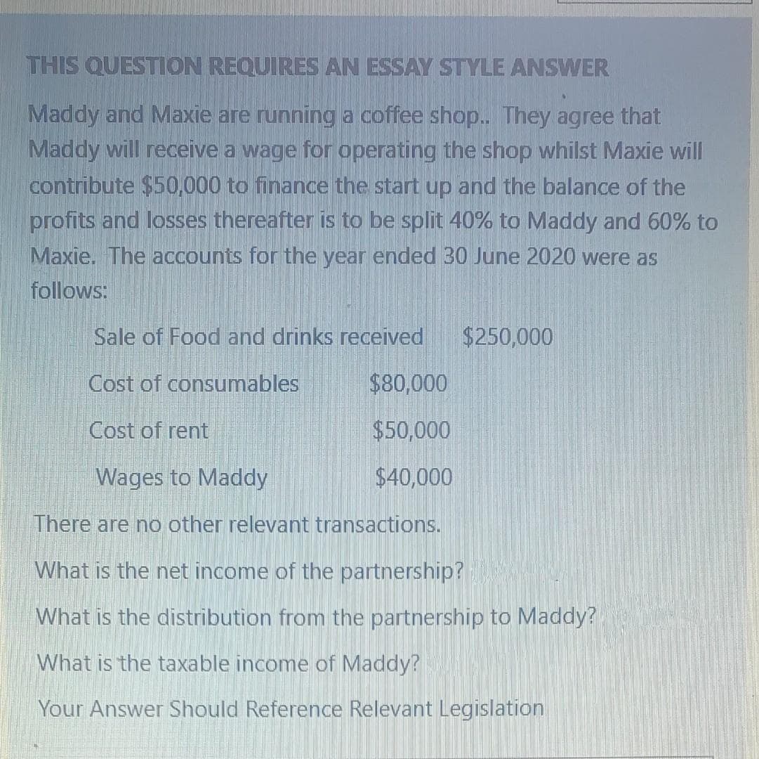 THIS QUESTION REQUIRES AN ESSAY STYLE ANSWER
Maddy and Maxie are running a coffee shop.. They agree that
Maddy will receive a wage for operating the shop whilst Maxie will
contribute $50,000 to finance the start up and the balance of the
profits and losses thereafter is to be split 40% to Maddy and 60% to
Maxie. The accounts for the year ended 30 June 2020 were as
follows:
Sale of Food and drinks received
$250,000
Cost of consumables
$80,000
Cost of rent
$50,000
Wages to Maddy
$40,000
There are no other relevant transactions.
What is the net income of the partnership?
What is the distribution from the partnership to Maddy?
What is the taxable income of Maddy?
Your Answer Should Reference Relevant Legislation