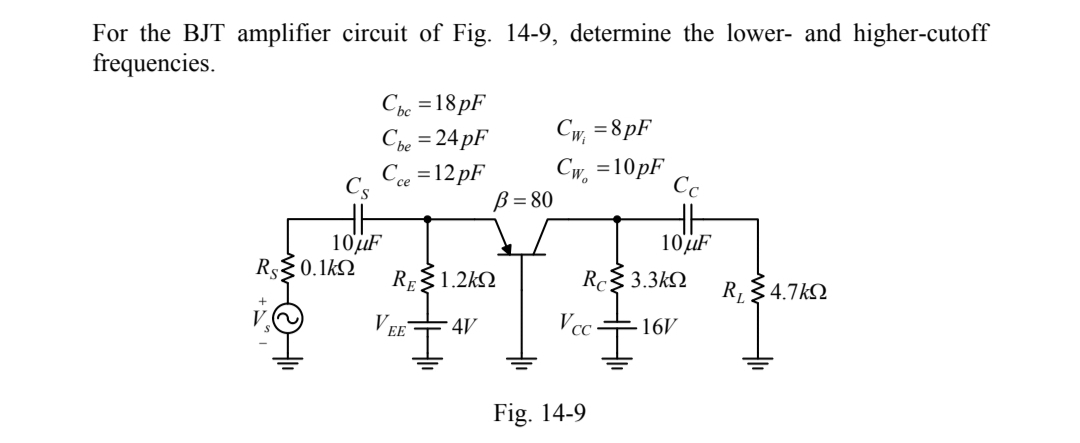For the BJT amplifier circuit of Fig. 14-9, determine the lower- and higher-cutoff
frequencies.
Các =18 pF
Che = 24 pF
C =12 pF
Cw, =8pF
Cw, =10pF
B= 80
Cs
Cc
10'uF
R0.1k2
10UF
RE1.2kN
Rc$ 3.3kN
R 4.7kQ
4V
Vc-
16V
EE
Fig. 14-9
