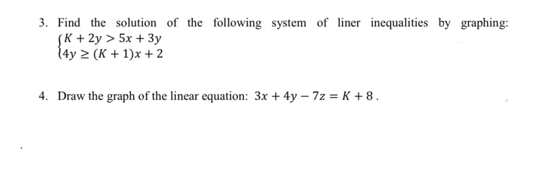 3. Find the solution of the following system of liner inequalities by graphing:
(K + 2y > 5x + 3y
(4y ≥ (K + 1)x+ 2
4. Draw the graph of the linear equation: 3x + 4y - 7z = K + 8.