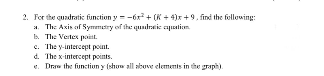 2. For the quadratic function y = -6x² + (K + 4)x+ 9, find the following:
a. The Axis of Symmetry of the quadratic equation.
b. The Vertex point.
c. The y-intercept point.
d. The x-intercept points.
e. Draw the function y (show all above elements in the graph).
