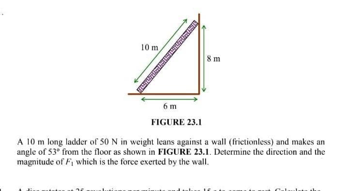 10 m
8 m
6 m
FIGURE 23.1
A 10 m long ladder of 50 N in weight leans against a wall (frictionless) and makes an
angle of 53° from the floor as shown in FIGURE 23.1. Determine the direction and the
magnitude of Fi which is the force exerted by the wall.
