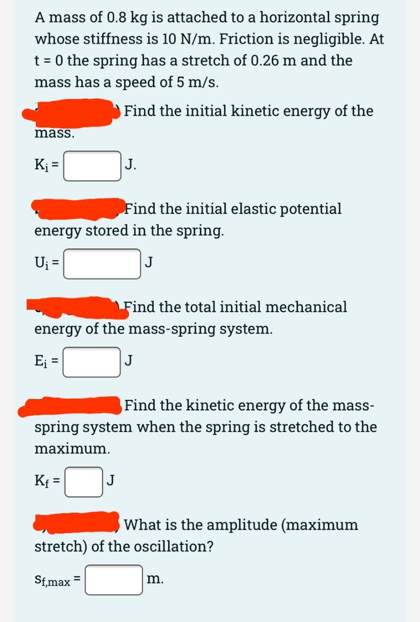 A mass of 0.8 kg is attached to a horizontal spring
whose stiffness is 10 N/m. Friction is negligible. At
t = 0 the spring has a stretch of 0.26 m and the
mass has a speed of 5 m/s.
Find the initial kinetic energy of the
mass.
K =
J.
Find the initial elastic potential
energy stored in the spring.
Uj =
J
Find the total initial mechanical
energy of the mass-spring system.
Ej =
J
Find the kinetic energy of the mass-
spring system when the spring is stretched to the
maximum.
Kf =
J
%3D
What is the amplitude (maximum
stretch) of the oscillation?
Sf,max =
m.
%3D
