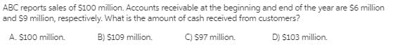 ABC reports sales of $100 million. Accounts receivable at the beginning and end of the year are $6 million
and $9 million, respectively. What is the amount of cash received from customers?
A. S100 million.
B) $109 million.
C) S97 million.
D) $103 million.
