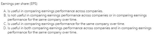 Eamings per share (EPS)
A. Is useful in comparing earnings performance across companies.
B. Is not useful in comparing eamings performance across companies or in comparing earnings
performance for the same company over time.
C. Is useful in comparing earnings performance for the same company over time.
D. Is useful in both comparing eamings performance across companies and in comparing eanings
performance for the same company over time.
