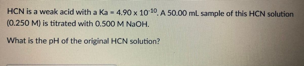 HCN is a weak acid with a Ka = 4.90 x 1010. A 50.00 mL sample of this HCN solution
(0.250M) is titrated with 0.500 M NaOH.
What is the pH of the original HCN solution?
