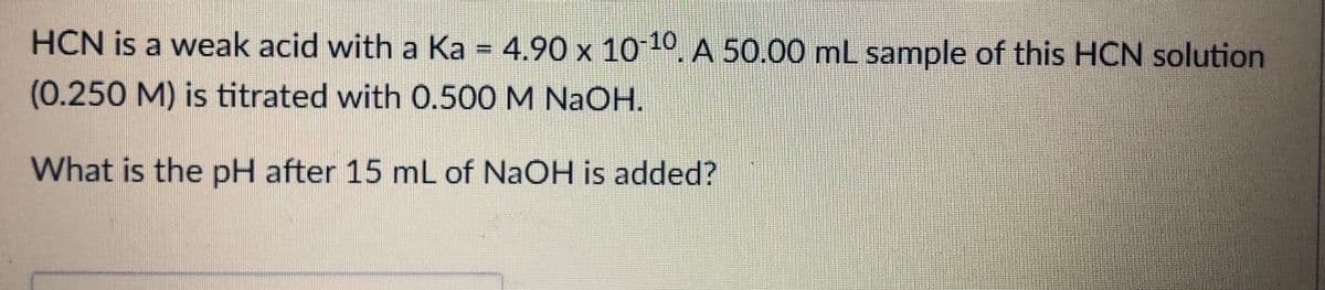HCN is a weak acid with a Ka = 4.90 x 10 10. A 50.00 mL sample of this HCN solution
(0.250M) is titrated with 0.500 M NaOH.
What is the pH after 15 mL of NaOH is added?
