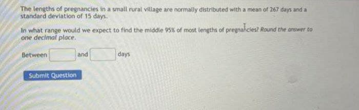 The lengths of pregnancies in a small rural village are normally distributed with a mean of 267 days and a
standard deviation of 15 days.
In what range would we expect to find the middle 95% of most lengths of pregnahcies? Round the answer to
one decimal place.
Between
days
and
Submit Question
