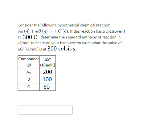 Consider the following hypothetical chemical reaction:
A3 (g) + 4B (g) → C (g). If this reaction has a crossover T
at 300 C, determine the standard enthalpy of reaction in
kJ/mol. Indicate on your handwritten work what the value of
AG (kJ/mol) is at 300 celsius
Component AS
A3
B
с
(J/molk)
200
100
60