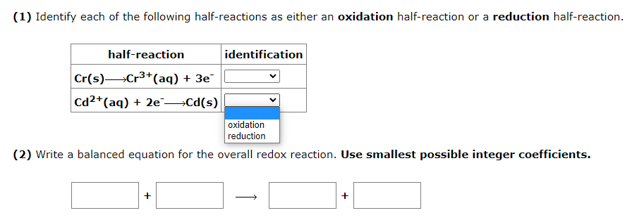 (1) Identify each of the following half-reactions as either an oxidation half-reaction or a reduction half-reaction.
half-reaction
Cr(s) Cr³+ (aq) + 3e¯
Cd2+ (aq) + 2e →→Cd(s)
identification
oxidation
reduction
(2) Write a balanced equation for the overall redox reaction. Use smallest possible integer coefficients.
+
+