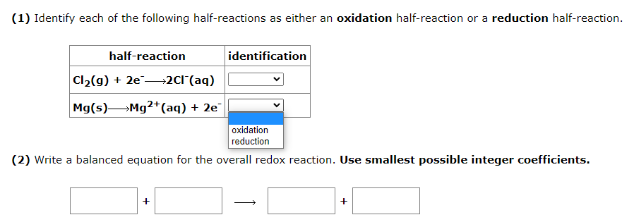 (1) Identify each of the following half-reactions as either an oxidation half-reaction or a reduction half-reaction.
half-reaction
Cl₂(g) + 2e →→→→2Cl¯(aq)
Mg(s)
Mg2+ (aq) + 2e¯
identification
oxidation
reduction
(2) Write a balanced equation for the overall redox reaction. Use smallest possible integer coefficients.
+
+