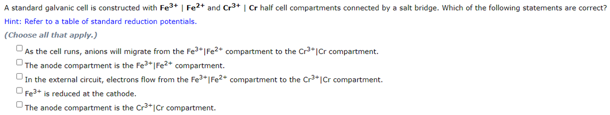 A standard galvanic cell is constructed with Fe³+ | Fe2+ and Cr³+ | Cr half cell compartments connected by a salt bridge. Which of the following statements are correct?
Hint: Refer to a table of standard reduction potentials.
(Choose all that apply.)
As the cell runs, anions will migrate from the Fe³+ | Fe²+ compartment to the Cr³+|Cr compartment.
The anode compartment is the Fe³+ | Fe²+ compartment.
In the external circuit, electrons flow from the Fe³+ | Fe²+ compartment to the Cr³+ | Cr compartment.
Fe³+ is reduced at the cathode.
The anode compartment is the Cr³+1 Cr compartment.