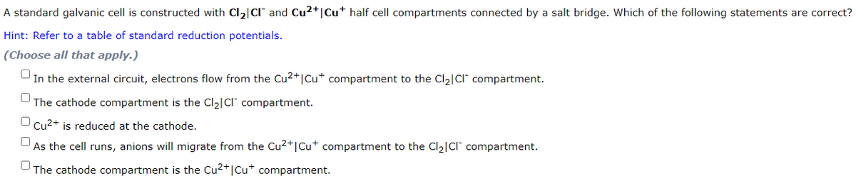 A standard galvanic cell is constructed with Cl₂|CI and Cu²+ | Cu* half cell compartments connected by a salt bridge. Which of the following statements are correct?
Hint: Refer to a table of standard reduction potentials.
(Choose all that apply.)
0
In the external circuit, electrons flow from the Cu²+|Cu* compartment to the Cl₂|Cl compartment.
The cathode compartment is the Cl₂|CI compartment.
n Cu2+ is reduced at the cathode.
As the cell runs, anions will migrate from the Cu²+ | Cu* compartment to the Cl₂|CI™ compartment.
The cathode compartment is the Cu²+|Cu+ compartment.