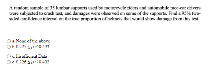 A random sample of 35 lumbar supports used by motorcycle riders and automobile race-car drivers
were subjected to crash test, and damages were observed on some of the supports. Find a 95% two-
sided confidence interval on the true proportion of helmets that would show damage from this test.
O a. None of the above
O b.0.227 sp s0493
O. Insufficient Data
O d. 0.226 sp s0.492
