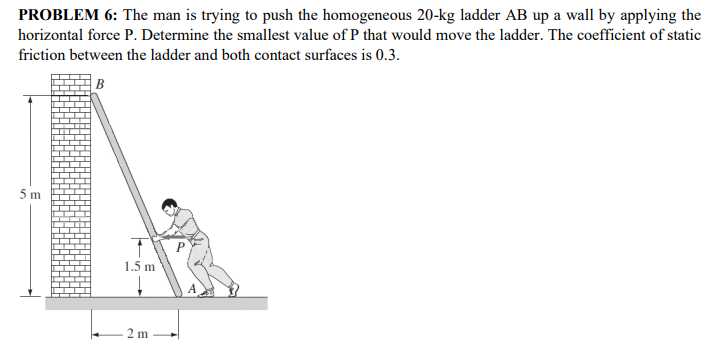 PROBLEM 6: The man is trying to push the homogeneous 20-kg ladder AB up a wall by applying the
horizontal force P. Determine the smallest value of P that would move the ladder. The coefficient of static
friction between the ladder and both contact surfaces is 0.3.
B
5 m
1.5 m
A
2 m
