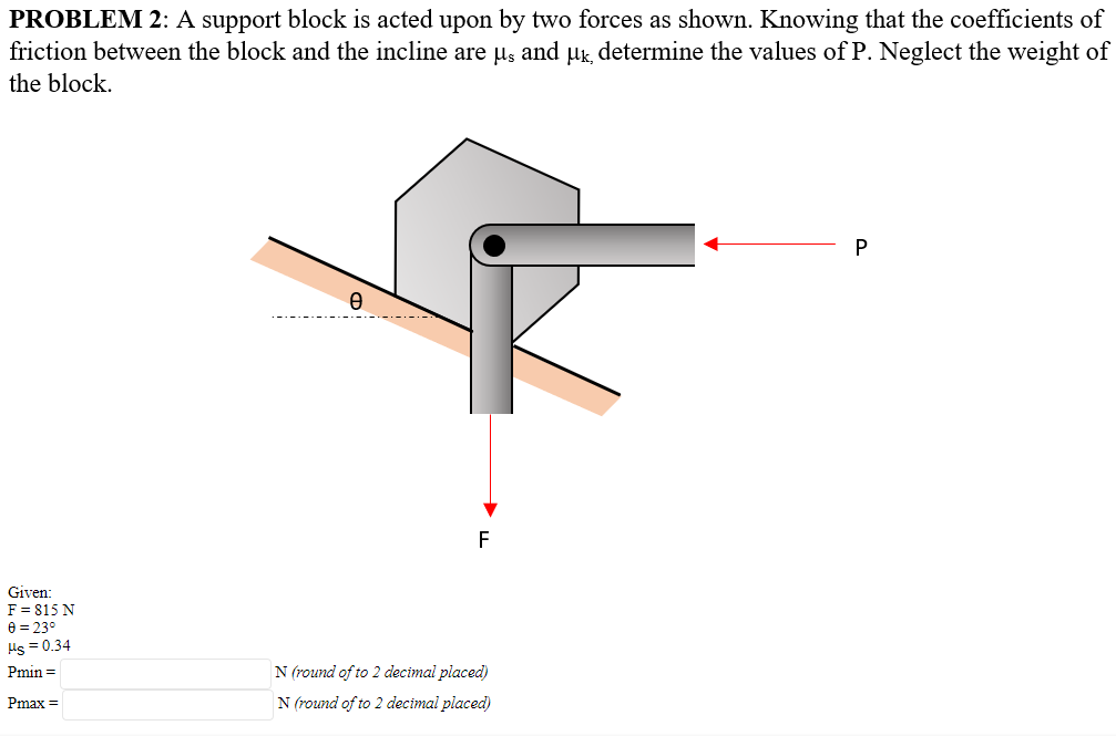 PROBLEM 2: A support block is acted upon by two forces as shown. Knowing that the coefficients of
friction between the block and the incline are us and uk determine the values of P. Neglect the weight of
the block.
F
Given:
F = 815 N
e = 23°
Hs = 0.34
Pmin =
N (round of to 2 decimal placed)
Pmax =
N (round of to 2 decimal placed)
