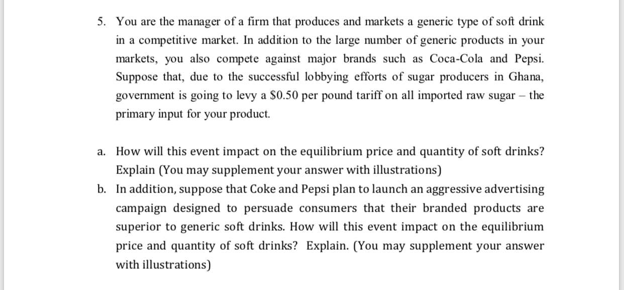 a. How will this event impact on the equilibrium price and quantity of soft drinks?
Explain (You may supplement your answer with illustrations)
b. In addition, suppose that Coke and Pepsi plan to launch an aggressive advertising
campaign designed to persuade consumers that their branded products are
superior to generic soft drinks. How will this event impact on the equilibrium
price and quantity of soft drinks? Explain. (You may supplement your answer
with illustrations)
