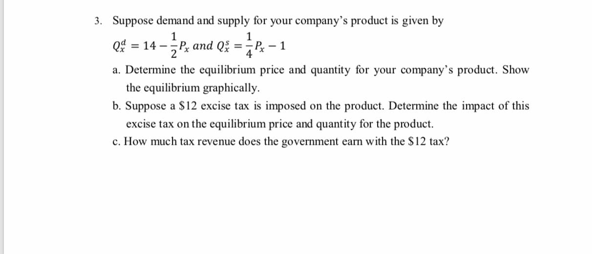 3. Suppose demand and supply for your company's product is given by
1
1
Qd = 14
P and Q
2
- Pr – 1
4
%3D
%3D
a. Determine the equilibrium price and quantity for your company's product. Show
the equilibrium graphically.
b. Suppose a $12 excise tax is imposed on the product. Determine the impact of this
excise tax on the equilibrium price and quantity for the product.
c. How much tax revenue does the government earn with the $12 tax?
