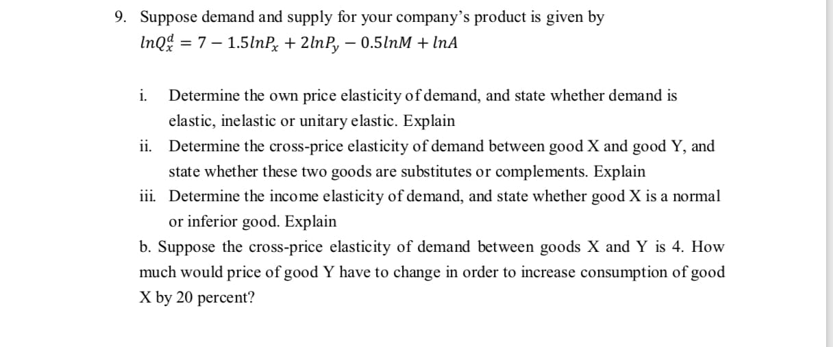 b. Suppose the cross-price elasticity of demand between goods X and Y is 4. How
much would price of good Y have to change in order to increase consumption of good
X by 20 percent?
