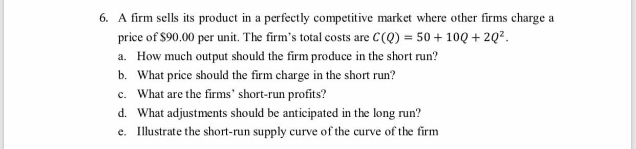 6. A firm sells its product in a perfectly competitive market where other firms charge a
price of $90.00 per unit. The firm's total costs are C(Q) = 50 + 10Q + 2Q².
a. How much output should the firm produce in the short run?
b. What price should the firm charge in the short run?
c. What are the firms' short-run profits?
