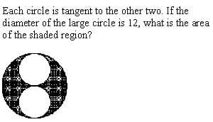 Each circle is tangent to the other two. If the
diameter of the large circle is 12, what is the area
of the shaded region?
