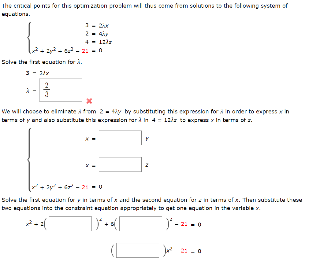 The critical points for this optimization problem will thus come from solutions to the following system of
equations.
3 = 21x
2 = 4ly
4 = 12\z
x² + 2y² + 6z²
- 21 = 0
Solve the first equation for 2.
3 = 21x
=
3
We will choose to eliminate 1 from 2 = 4ly by substituting this expression for A in order to express x in
terms of y and also substitute this expression for A in 4 = 12\z to express x in terms of z.
X =
y
X =
(x² ,
+ 2y2 + 6z2
- 21 = 0
Solve the first equation for y in terms of x and the second equation for z in terms of x. Then substitute these
two equations into the constraint equation appropriately to get one equation in the variable x.
x2 + 2
+ 6
- 21 = 0
Ju? -
21 = 0
