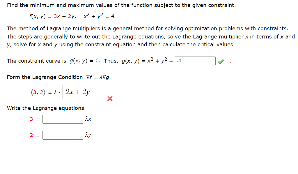 Find the minimum and maximum values of the function subject to the given constraint.
f(x, y) = 3x + 2y, x² + y2 = 4
The method of Lagrange multipliers is a general method for solving optimization problems with constraints.
The steps are generally to write out the Lagrange equations, solve the Lagrange multiplier 2 in terms of x and
y, solve for x and y using the constraint equation and then calculate the critical values.
The constraint curve is g(x, y) = 0. Thus, g(x, y) = x² + y2 + -4
Form the Lagrange Condition Vf = 1Vg.
(3, 2) = 1 · 2x + 2y
Write the Lagrange equations.
3 =
