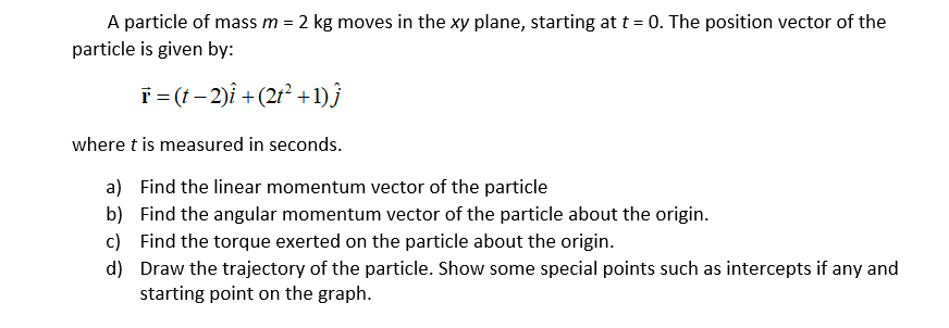 A particle of mass m = 2 kg moves in the xy plane, starting at t = 0. The position vector of the
particle is given by:
T= (t- 2)î +(2r² +1)}
where t is measured in seconds.
a) Find the linear momentum vector of the particle
b) Find the angular momentum vector of the particle about the origin.
c) Find the torque exerted on the particle about the origin.

