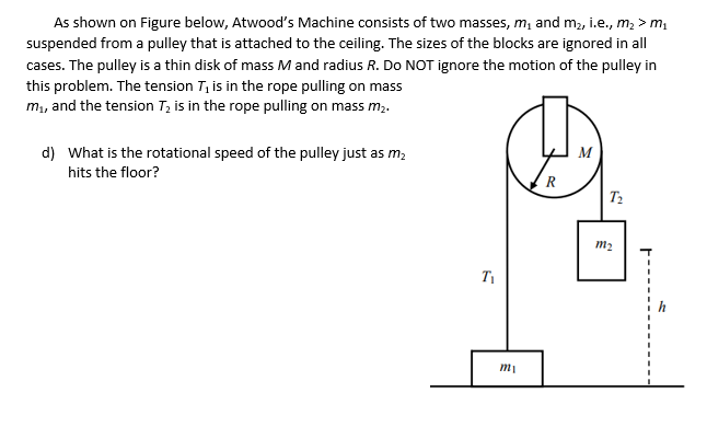 As shown on Figure below, Atwood's Machine consists of two masses, m, and m2, i.e., m, > m,
suspended from a pulley that is attached to the ceiling. The sizes of the blocks are ignored in all
cases. The pulley is a thin disk of mass M and radius R. Do NOT ignore the motion of the pulley in
this problem. The tension T, is in the rope pulling on mass
m,, and the tension T; is in the rope pulling on mass m2.
d) What is the rotational speed of the pulley just as m;
M
hits the floor?
R
m2
