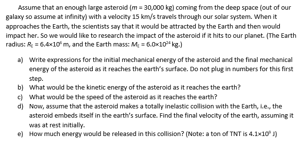 Assume that an enough large asteroid (m = 30,000 kg) coming from the deep space (out of our
galaxy so assume at infinity) with a velocity 15 km/s travels through our solar system. When it
approaches the Earth, the scientists say that it would be attracted by the Earth and then would
impact her. So we would like to research the impact of the asteroid if it hits to our planet. (The Earth
radius: RE = 6.4x10° m, and the Earth mass: MĘ = 6.0x104 kg.)
a) Write expressions for the initial mechanical energy of the asteroid and the final mechanical
energy of the asteroid as it reaches the earth's surface. Do not plug in numbers for this first
step.
b) What would be the kinetic energy of the asteroid as it reaches the earth?
c) What would be the speed of the asteroid as it reaches the earth?
d) Now, assume that the asteroid makes a totally inelastic collision with the Earth, i.e., the
asteroid embeds itself in the earth's surface. Find the final velocity of the earth, assuming it
was at rest initially.
e) How much energy would be released in this collision? (Note: a ton of TNT is 4.1x10° J)
