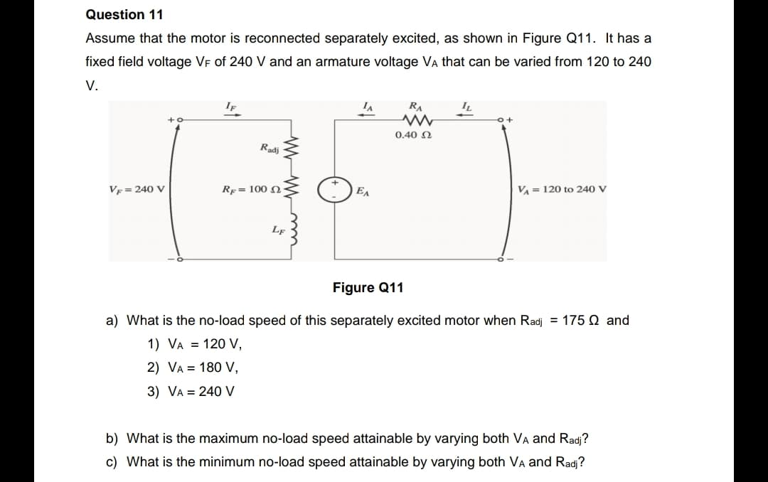 Question 11
Assume that the motor is reconnected separately excited, as shown in Figure Q11. It has a
fixed field voltage VF of 240 V and an armature voltage Va that can be varied from 120 to 240
V.
If
RA
IL
0.40 N
Radj
V = 240 V
Rp = 100 Q
|EA
V = 120 to 240 V
Lf
Figure Q11
a) What is the no-load speed of this separately excited motor when Radj = 175 Q and
1) VA = 120 V,
2) VA = 180 V,
3) VA = 240 V
b) What is the maximum no-load speed attainable by varying both VA and Radj?
c) What is the minimum no-load speed attainable by varying both VA and Radj?
