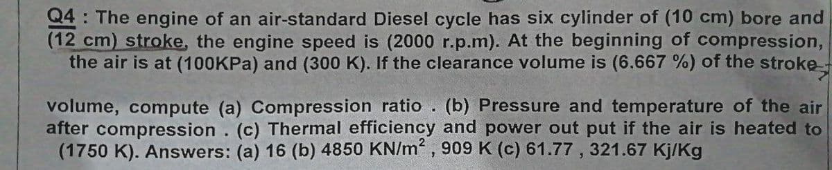 Q4: The engine of an air-standard Diesel cycle has six cylinder of (10 cm) bore and
(12 cm) stroke, the engine speed is (2000 r.p.m). At the beginning of compression,
the air is at (100KPA) and (300 K). If the clearance volume is (6.667 %) of the stroke
volume, compute (a) Compression ratio
after compression . (c) Thermal efficiency and power out put if the air is heated to
(1750 K). Answers: (a) 16 (b) 4850 KN/m, 909 K (c) 61.77 , 321.67 Kj/Kg
(b) Pressure and temperature of the air
