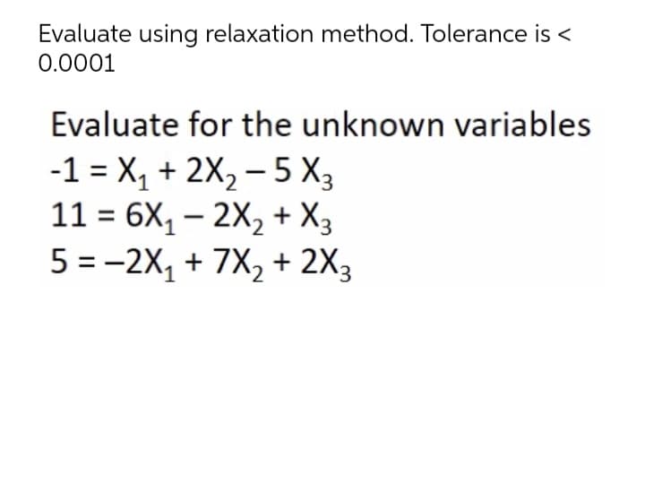 Evaluate using relaxation method. Tolerance is <
0.0001
Evaluate for the unknown variables
-1 = X, + 2X, – 5 X3
11 = 6X, – 2X, + X3
5 = -2X, + 7X,+ 2X3
-
