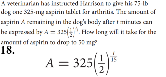 A veterinarian has instructed Harrison to give his 75-lb
dog one 325-mg aspirin tablet for arthritis. The amount of
aspirin A remaining in the dog's body after t minutes can
be expressed by A = 325()". How long will it take for the
amount of aspirin to drop to 50 mg?
18.
A = 325(
15
