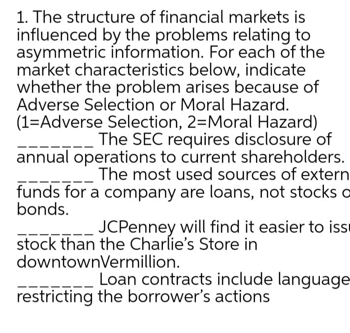 1. The structure of financial markets is
influenced by the problems relating to
asymmetric information. For each of the
market characteristics below, indicate
whether the problem arises because of
Adverse Selection or Moral Hazard.
(1=Adverse Selection, 2=Moral Hazard)
The SEC requires disclosure of
annual operations to current shareholders.
The most used sources of extern
funds for a company are loans, not stocks o
bonds.
JCPenney will find it easier to issi
stock than the Charlie's Store in
downtownVermillion.
Loan contracts include language-
restricting the borrower's actions
